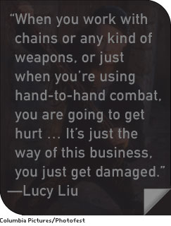 “When you work with chains or any kind of weapons, or just when you’re using hand-to-hand combat, you are going to get hurt…It’s just the way of this business, you just get damaged.” —Lucy Liu