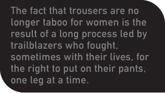 The fact that trousers are no longer taboo for women is the result of a long process led by trailblazers who fought, sometimes with their lives, for the right to put on their pants, one leg at a time. 