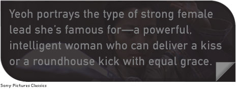 Yeoh portrays the type of strong female lead she’s famous for—a powerful, intelligent woman who can deliver a kiss or a roundhouse kick with equal grace.