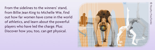 From the sidelines to the winner’s stand, from Billie Jean King to Michelle Wie, find out how far women have come in the world of athletics, and learn about the powerful players who have led the charge. Plus: Discover how you, too, can get physical.