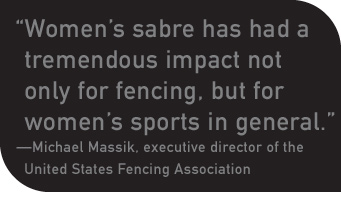 “Women’s sabre has had a tremendous impact not only for fencing, but for women’s sports in general.” —Michael Massik, executive director of the United States Fencing Association