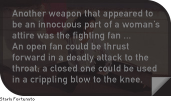 Another weapon that appeared to be an innocuous part of a woman’s attire was the fighting fan…An open fan could be thrust forward in a deadly attack to the throat; a closed one could be used in a crippling blow to the knee.