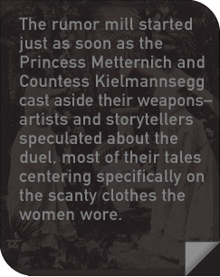 The rumor mill started just as soon as the Princess Metternich and Countess Kielmannsegg cast aside their weapons—artists and storytellers speculated about the duel, most of their tales centering specifically on the scanty clothes the women wore.
